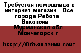 Требуется помощница в интернет-магазин - Все города Работа » Вакансии   . Мурманская обл.,Мончегорск г.